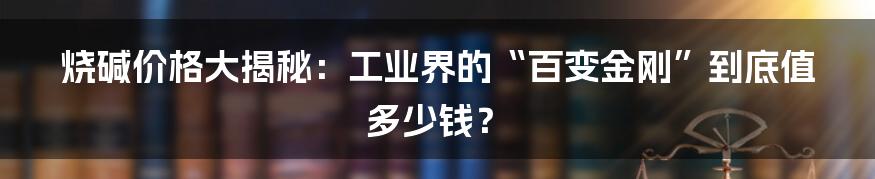 烧碱价格大揭秘：工业界的“百变金刚”到底值多少钱？