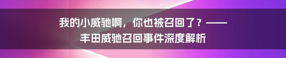 我的小威驰啊,你也被召回了?—— 丰田威驰召回事件深度解析