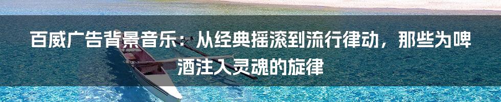 百威广告背景音乐:从经典摇滚到流行律动,那些为啤酒注入灵魂的旋律