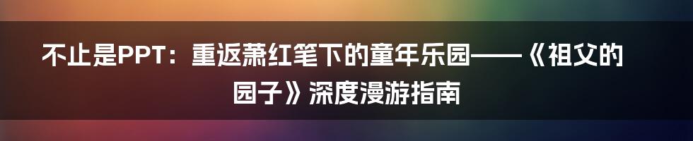 不止是PPT:重返萧红笔下的童年乐园——《祖父的园子》深度漫游指南