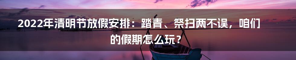 2022年清明节放假安排:踏青、祭扫两不误,咱们的假期怎么玩?