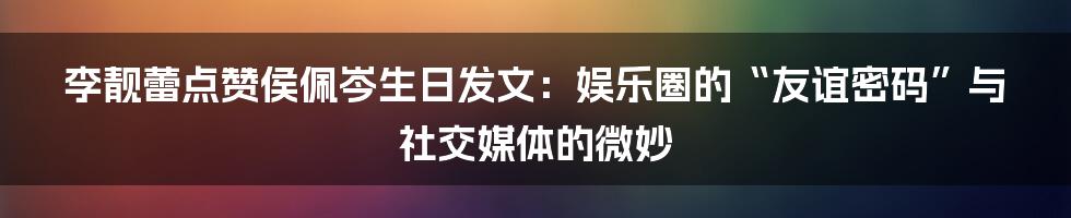 李靓蕾点赞侯佩岑生日发文:娱乐圈的“友谊密码”与社交媒体的微妙