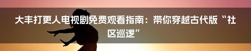 大丰打更人电视剧免费观看指南:带你穿越古代版“社区巡逻”