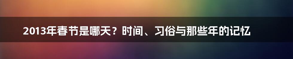 2013年春节是哪天?时间、习俗与那些年的记忆