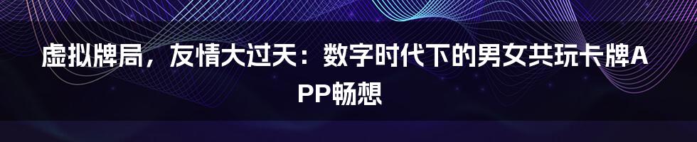 虚拟牌局,友情大过天:数字时代下的男女共玩卡牌APP畅想