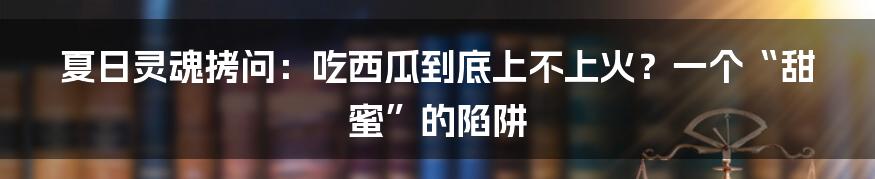 夏日灵魂拷问:吃西瓜到底上不上火?一个“甜蜜”的陷阱