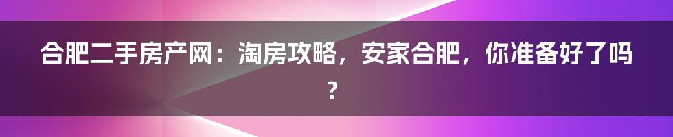 合肥二手房产网:淘房攻略,安家合肥,你准备好了吗?