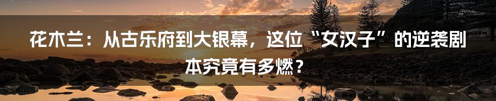 花木兰：从古乐府到大银幕，这位“女汉子”的逆袭剧本究竟有多燃？