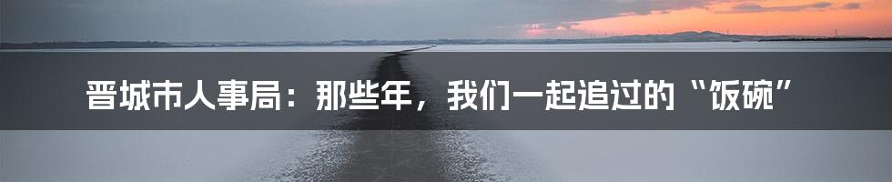 晋城市人事局：那些年，我们一起追过的“饭碗”