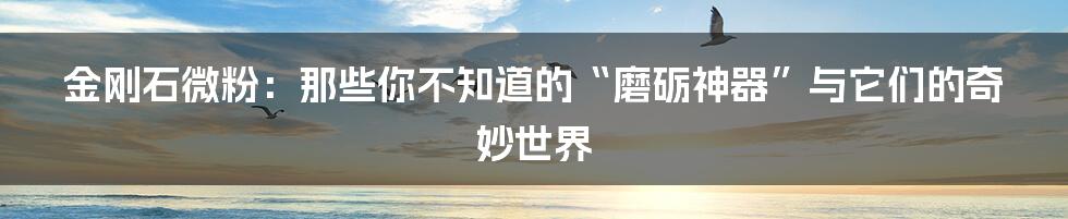 金刚石微粉:那些你不知道的“磨砺神器”与它们的奇妙世界