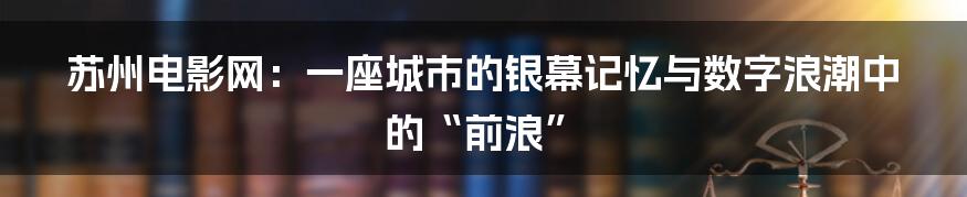 苏州电影网:一座城市的银幕记忆与数字浪潮中的“前浪”