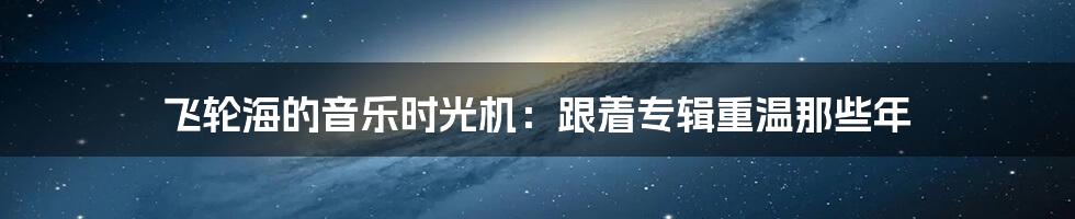 飞轮海的音乐时光机:跟着专辑重温那些年