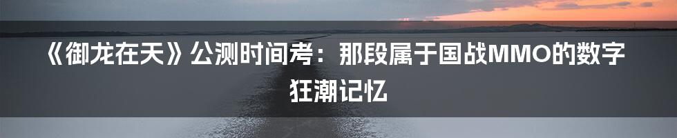 《御龙在天》公测时间考:那段属于国战MMO的数字狂潮记忆