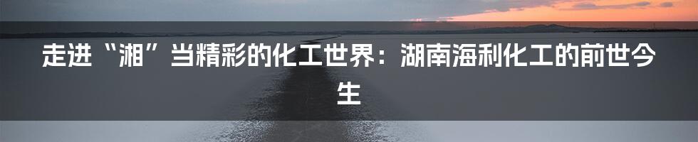 走进“湘”当精彩的化工世界:湖南海利化工的前世今生