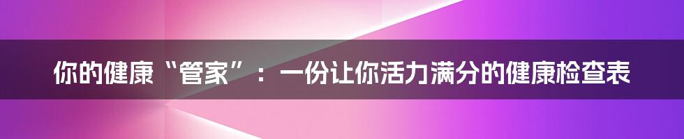 你的健康“管家”:一份让你活力满分的健康检查表