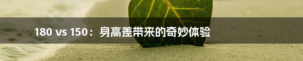 180 vs 150：身高差带来的奇妙体验