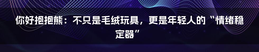 你好抱抱熊:不只是毛绒玩具,更是年轻人的“情绪稳定器”