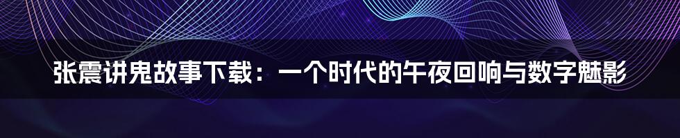 张震讲鬼故事下载:一个时代的午夜回响与数字魅影
