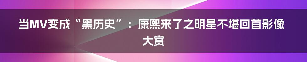 当MV变成“黑历史”:康熙来了之明星不堪回首影像大赏