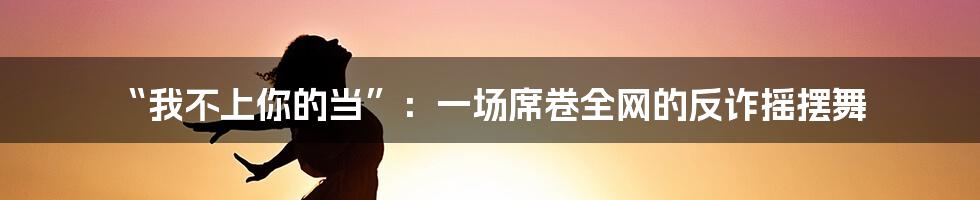 “我不上你的当”:一场席卷全网的反诈摇摆舞