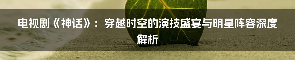 电视剧《神话》:穿越时空的演技盛宴与明星阵容深度解析