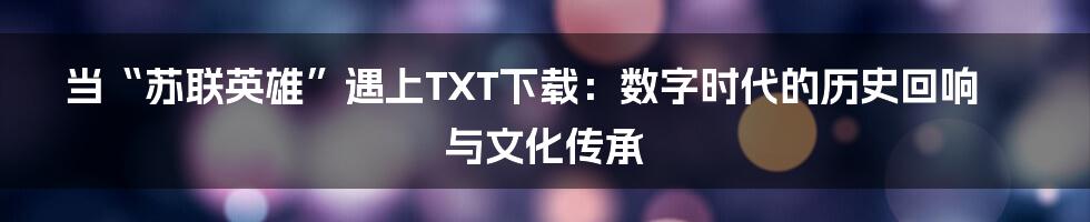 当“苏联英雄”遇上TXT下载:数字时代的历史回响与文化传承