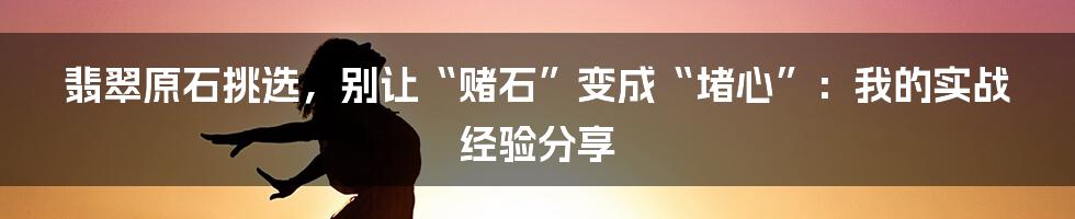 翡翠原石挑选,别让“赌石”变成“堵心”:我的实战经验分享