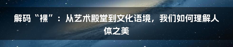 解码“裸”:从艺术殿堂到文化语境,我们如何理解人体之美