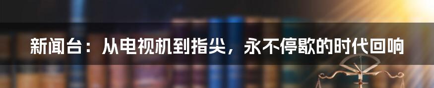 新闻台:从电视机到指尖,永不停歇的时代回响