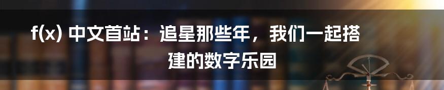 f(x) 中文首站:追星那些年,我们一起搭建的数字乐园