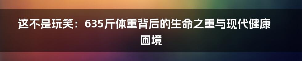这不是玩笑:635斤体重背后的生命之重与现代健康困境