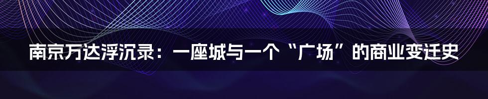 南京万达浮沉录:一座城与一个“广场”的商业变迁史
