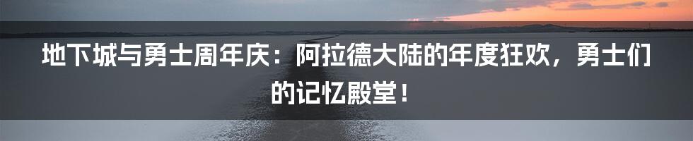地下城与勇士周年庆:阿拉德大陆的年度狂欢,勇士们的记忆殿堂!
