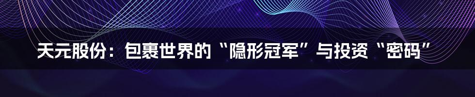 天元股份:包裹世界的“隐形冠军”与投资“密码”