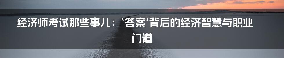 经济师考试那些事儿:‘答案’背后的经济智慧与职业门道