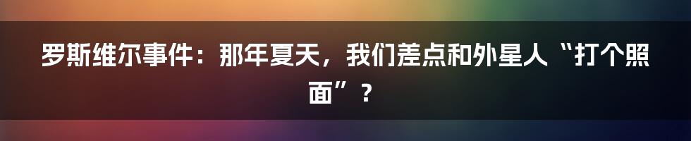 罗斯维尔事件:那年夏天,我们差点和外星人“打个照面”?