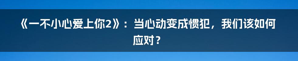 《一不小心爱上你2》:当心动变成惯犯,我们该如何应对?