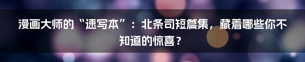 漫画大师的“速写本”:北条司短篇集,藏着哪些你不知道的惊喜?