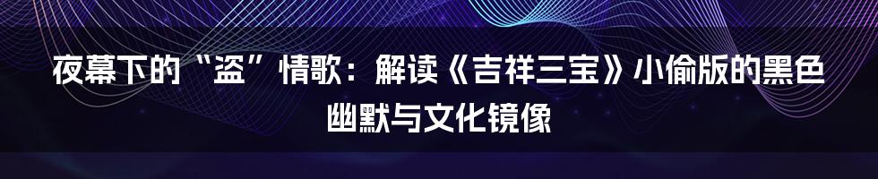 夜幕下的“盗”情歌:解读《吉祥三宝》小偷版的黑色幽默与文化镜像