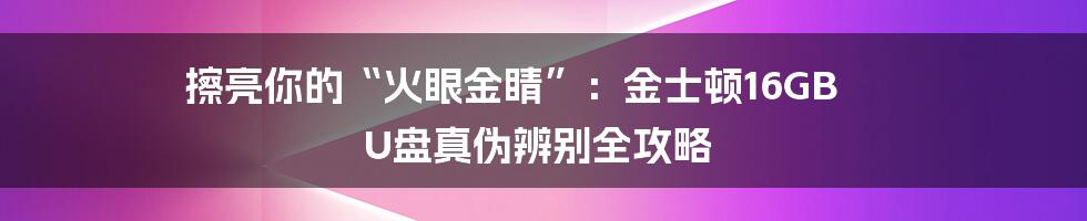 擦亮你的“火眼金睛”：金士顿16GB U盘真伪辨别全攻略