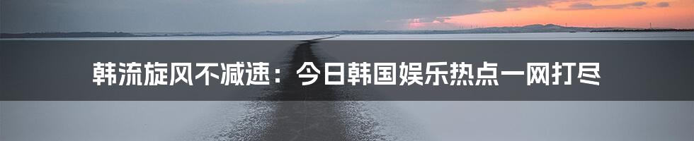 韩流旋风不减速:今日韩国娱乐热点一网打尽