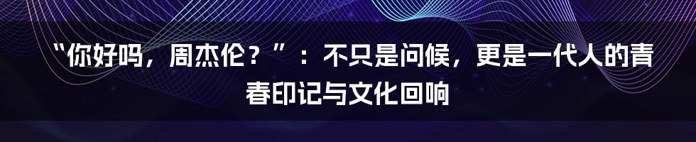 “你好吗,周杰伦?”:不只是问候,更是一代人的青春印记与文化回响