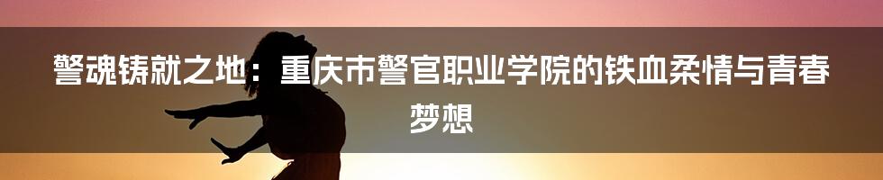 警魂铸就之地:重庆市警官职业学院的铁血柔情与青春梦想