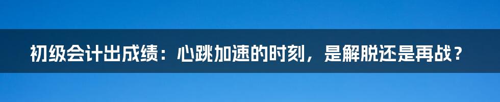 初级会计出成绩:心跳加速的时刻,是解脱还是再战?