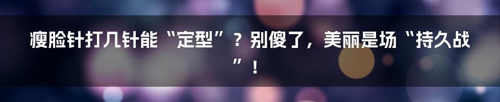 瘦脸针打几针能“定型”?别傻了,美丽是场“持久战”!