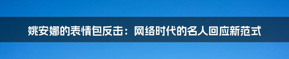 姚安娜的表情包反击:网络时代的名人回应新范式