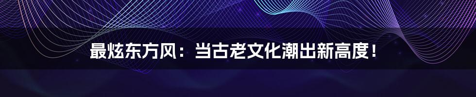 最炫东方风:当古老文化潮出新高度!
