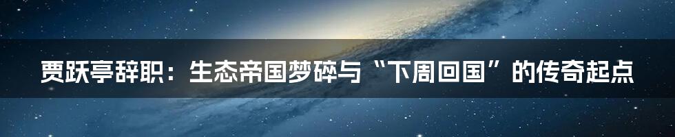 贾跃亭辞职:生态帝国梦碎与“下周回国”的传奇起点