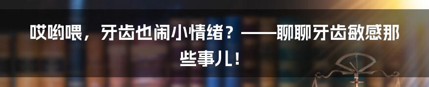 哎哟喂，牙齿也闹小情绪？——聊聊牙齿敏感那些事儿！