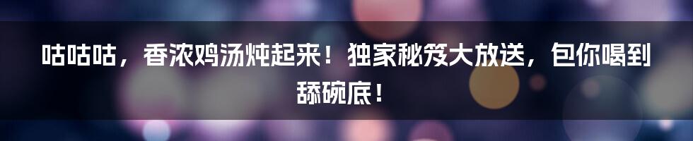咕咕咕,香浓鸡汤炖起来!独家秘笈大放送,包你喝到舔碗底!